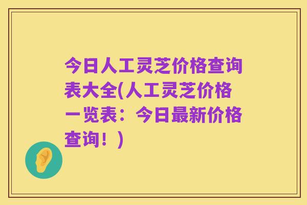 今日人工灵芝价格查询表大全(人工灵芝价格一览表:今日最新价格查询!)