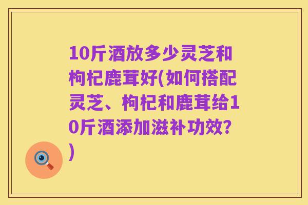 10斤酒放多少灵芝和枸杞鹿茸好(如何搭配灵芝、枸杞和鹿茸给10斤酒添加滋补功效?)