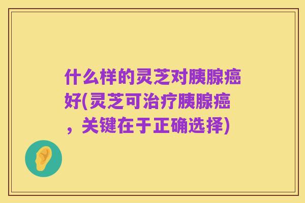 什么样的灵芝对胰腺癌好(灵芝可治疗胰腺癌，关键在于正确选择)