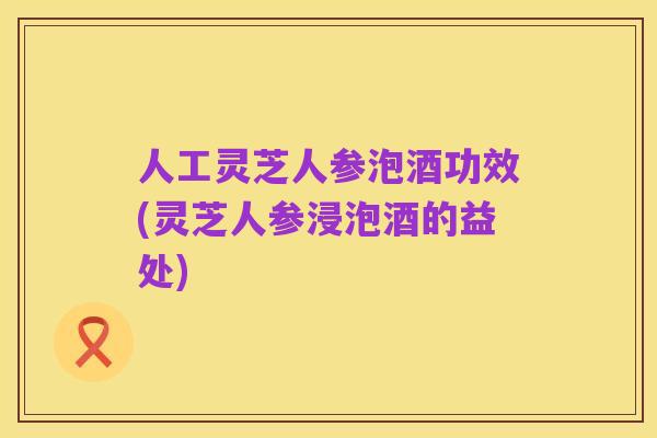 人工灵芝人参泡酒功效(灵芝人参浸泡酒的益处)