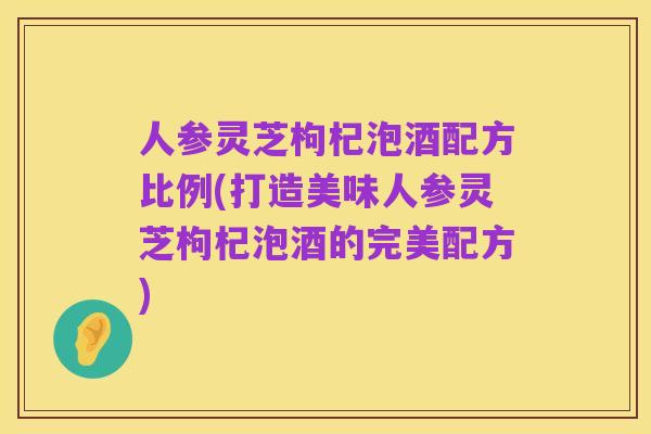 人参灵芝枸杞泡酒配方比例(打造美味人参灵芝枸杞泡酒的完美配方)