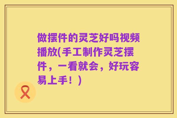 做摆件的灵芝好吗视频播放(手工制作灵芝摆件,一看就会,好玩容易上手!)