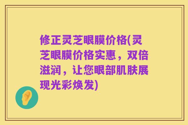 修正灵芝眼膜价格(灵芝眼膜价格实惠，双倍滋润，让您眼部肌肤展现光彩焕发)