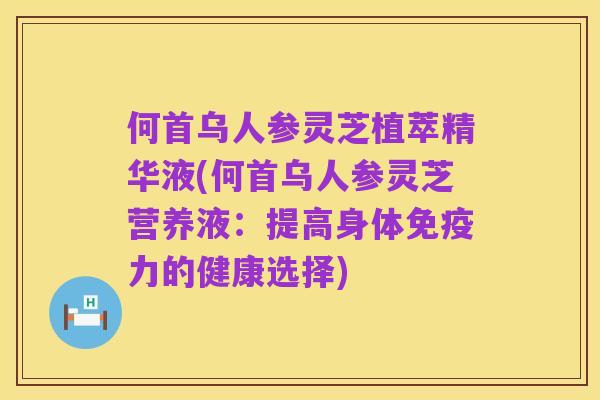 何首乌人参灵芝植萃精华液(何首乌人参灵芝营养液:提高身体免疫力的健康选择)