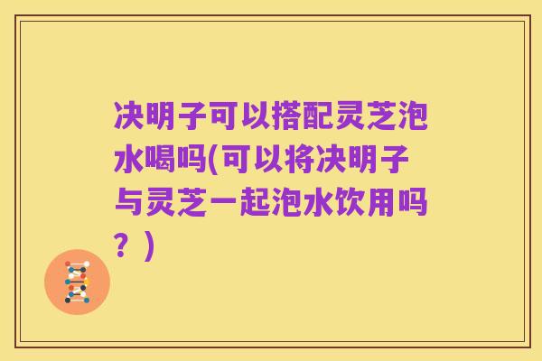 决明子可以搭配灵芝泡水喝吗(可以将决明子与灵芝一起泡水饮用吗？)