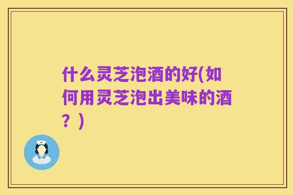 什么灵芝泡酒的好(如何用灵芝泡出美味的酒?)