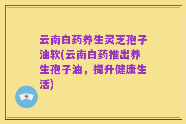 云南白药养生灵芝孢子油软(云南白药推出养生孢子油，提升健康生活)