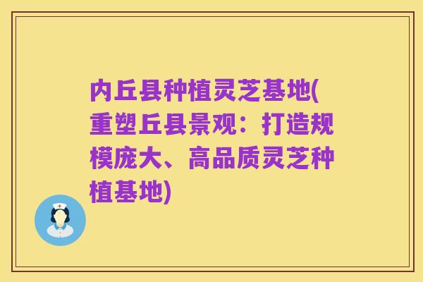 内丘县种植灵芝基地(重塑丘县景观:打造规模庞大、高品质灵芝种植基地)