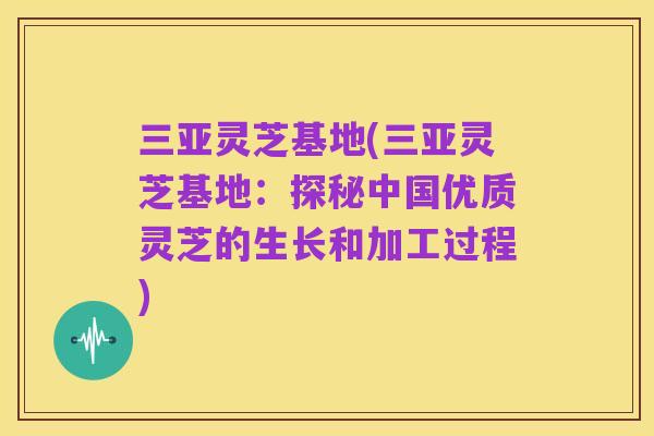 三亚灵芝基地(三亚灵芝基地:探秘中国优质灵芝的生长和加工过程)