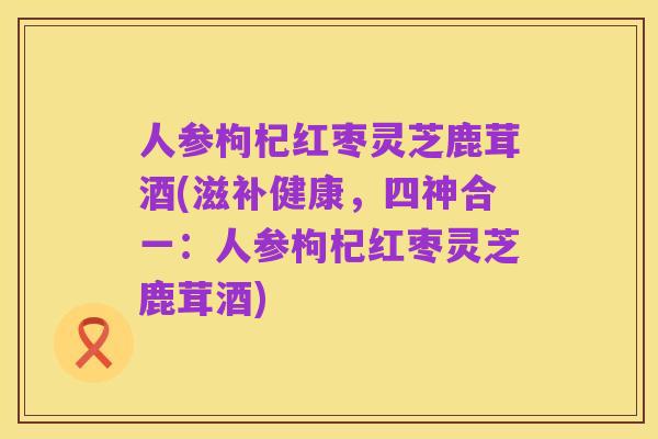 人参枸杞红枣灵芝鹿茸酒(滋补健康，四神合一：人参枸杞红枣灵芝鹿茸酒)