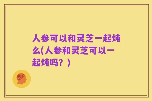 人参可以和灵芝一起炖么(人参和灵芝可以一起炖吗?)