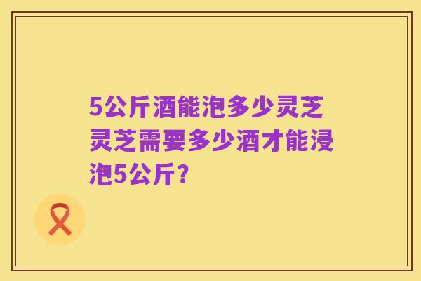 5公斤酒能泡多少灵芝灵芝需要多少酒才能浸泡5公斤?