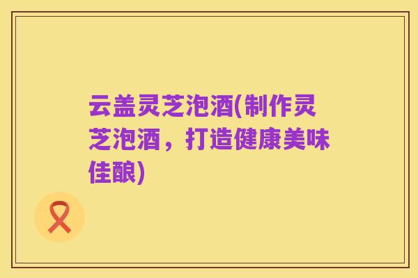 云盖灵芝泡酒(制作灵芝泡酒,打造健康美味佳酿)