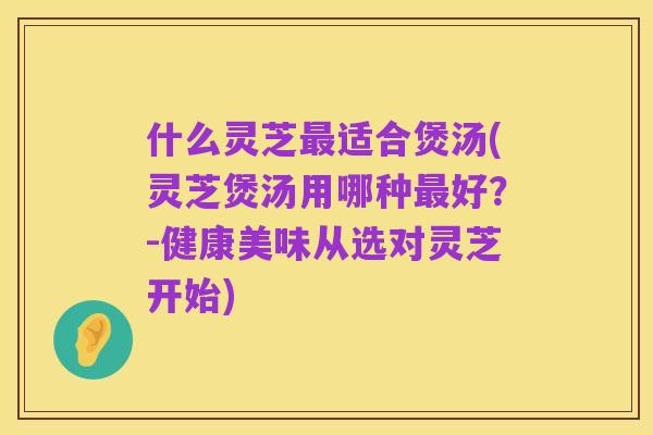 什么灵芝最适合煲汤(灵芝煲汤用哪种最好?-健康美味从选对灵芝开始)