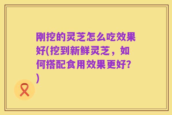 刚挖的灵芝怎么吃效果好(挖到新鲜灵芝,如何搭配食用效果更好?)
