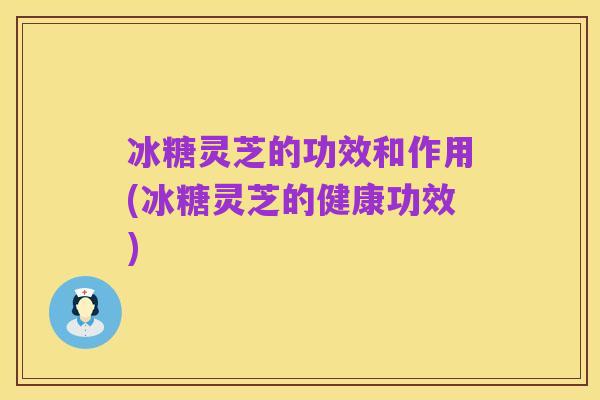 冰糖灵芝的功效和作用(冰糖灵芝的健康功效)