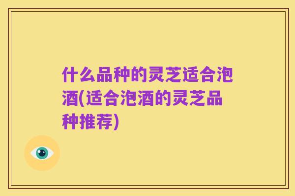 什么品种的灵芝适合泡酒(适合泡酒的灵芝品种推荐)