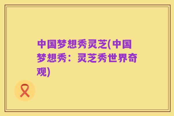 中国梦想秀灵芝(中国梦想秀:灵芝秀世界奇观)