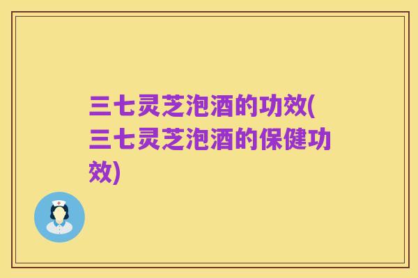 三七灵芝泡酒的功效(三七灵芝泡酒的保健功效)