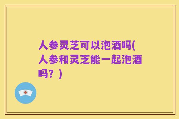 人参灵芝可以泡酒吗(人参和灵芝能一起泡酒吗？)