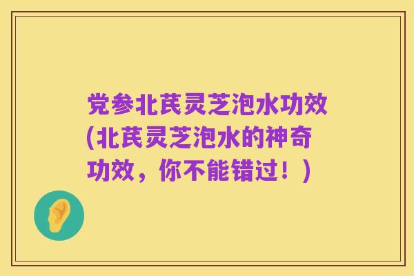 党参北芪灵芝泡水功效(北芪灵芝泡水的神奇功效,你不能错过!)
