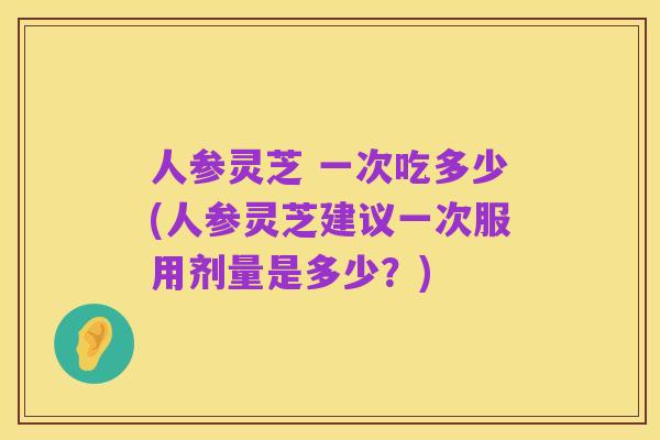 人参灵芝 一次吃多少(人参灵芝建议一次服用剂量是多少?)
