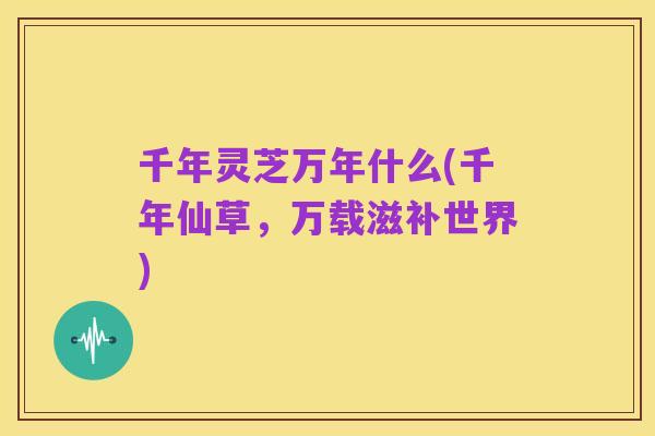 千年灵芝万年什么(千年仙草,万载滋补世界)