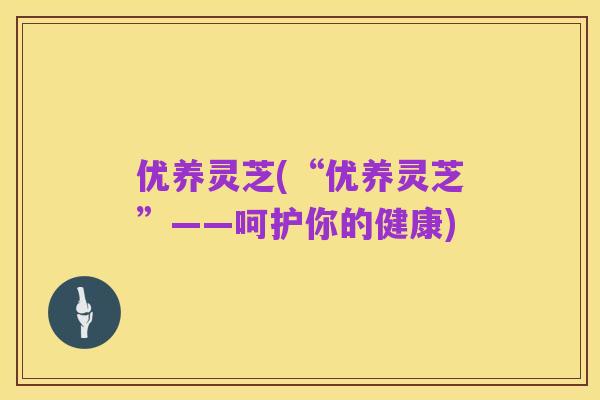 优养灵芝(“优养灵芝”——呵护你的健康)