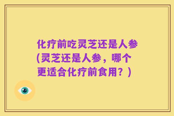 化疗前吃灵芝还是人参(灵芝还是人参,哪个更适合化疗前食用?)