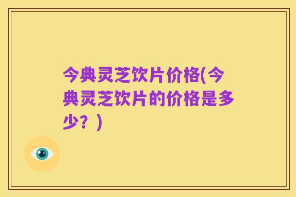 今典灵芝饮片价格(今典灵芝饮片的价格是多少?)