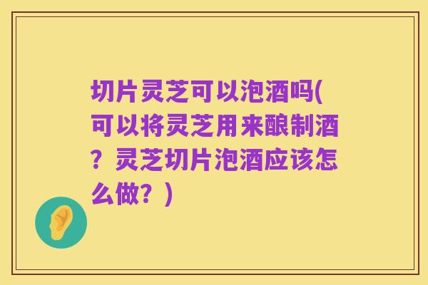 切片灵芝可以泡酒吗(可以将灵芝用来酿制酒?灵芝切片泡酒应该怎么做?)