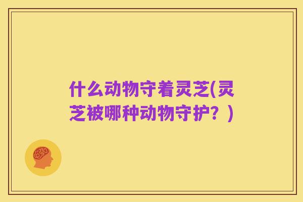 什么动物守着灵芝(灵芝被哪种动物守护？)