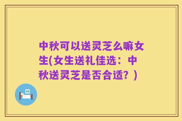 中秋可以送灵芝么嘛女生(女生送礼佳选：中秋送灵芝是否合适？)