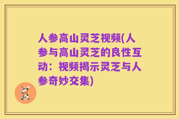 人参高山灵芝视频(人参与高山灵芝的良性互动:视频揭示灵芝与人参奇妙交集)