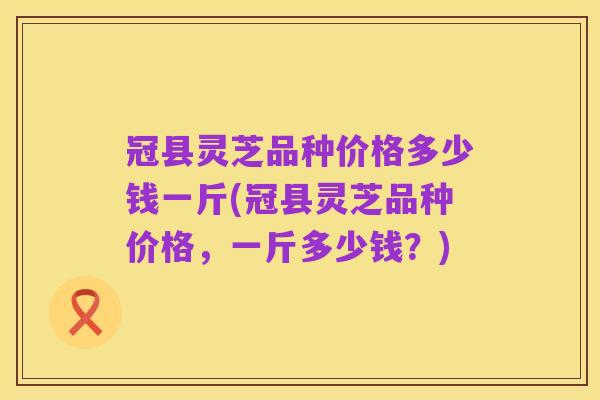 冠县灵芝品种价格多少钱一斤(冠县灵芝品种价格,一斤多少钱?)
