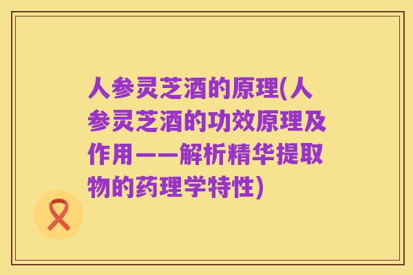 人参灵芝酒的原理(人参灵芝酒的功效原理及作用——解析精华提取物的药理学特性)