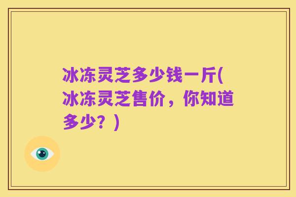 冰冻灵芝多少钱一斤(冰冻灵芝售价，你知道多少？)