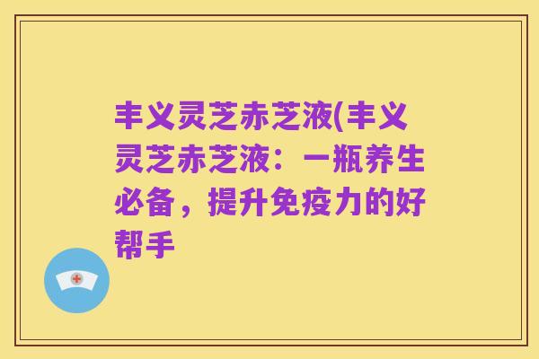 丰义灵芝赤芝液(丰义灵芝赤芝液:一瓶养生必备,提升免疫力的好帮手