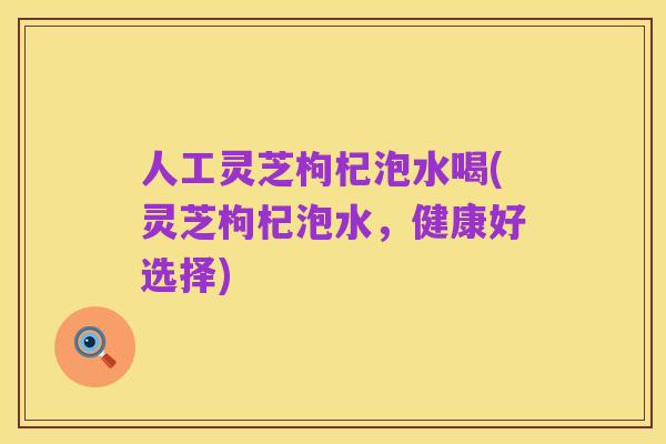 人工灵芝枸杞泡水喝(灵芝枸杞泡水,健康好选择)