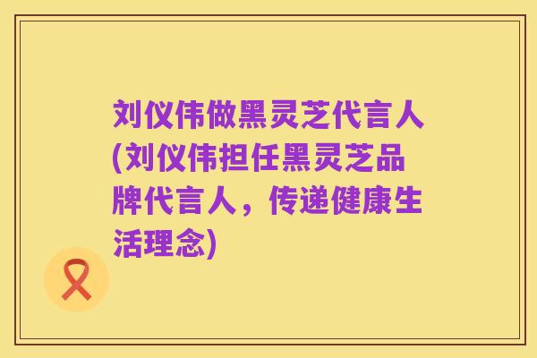 刘仪伟做黑灵芝代言人(刘仪伟担任黑灵芝品牌代言人,传递健康生活理念)