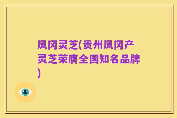 凤冈灵芝(贵州凤冈产灵芝荣膺全国知名品牌)