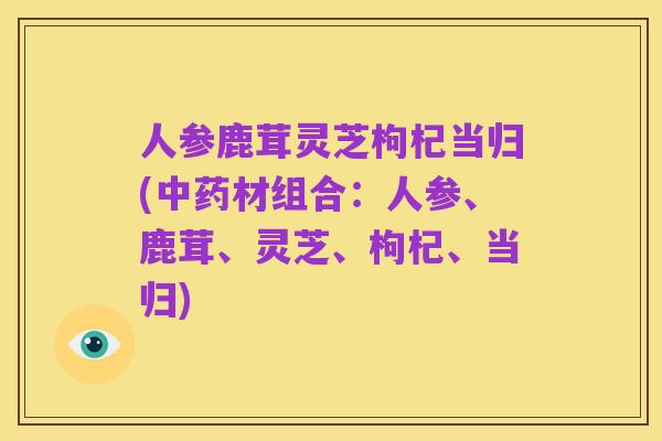 人参鹿茸灵芝枸杞当归(中药材组合：人参、鹿茸、灵芝、枸杞、当归)