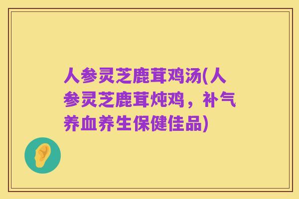 人参灵芝鹿茸鸡汤(人参灵芝鹿茸炖鸡，补气养血养生保健佳品)