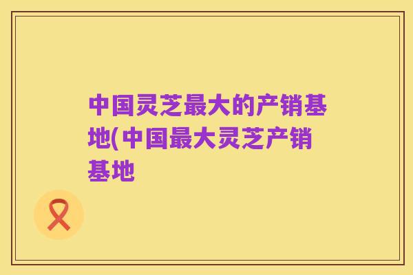 中国灵芝最大的产销基地(中国最大灵芝产销基地