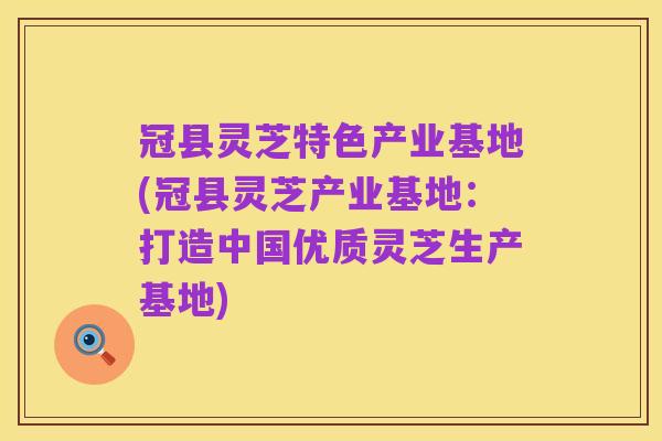 冠县灵芝特色产业基地(冠县灵芝产业基地:打造中国优质灵芝生产基地)