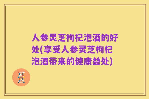 人参灵芝枸杞泡酒的好处(享受人参灵芝枸杞泡酒带来的健康益处)