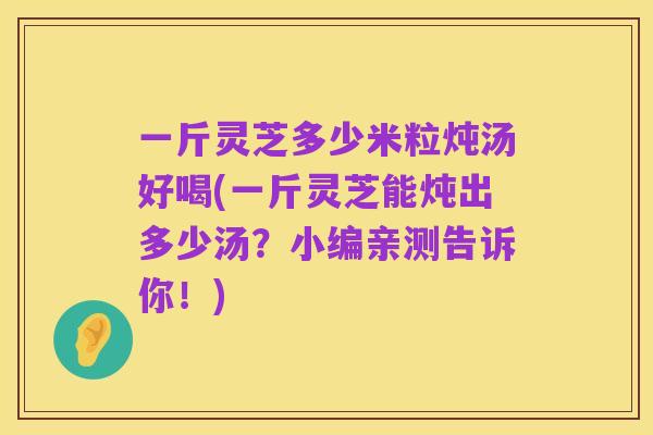 一斤灵芝多少米粒炖汤好喝(一斤灵芝能炖出多少汤?小编亲测告诉你!)