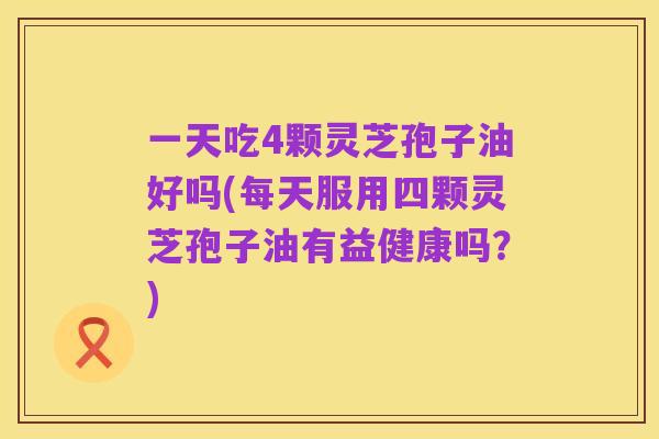 一天吃4颗灵芝孢子油好吗(每天服用四颗灵芝孢子油有益健康吗?)