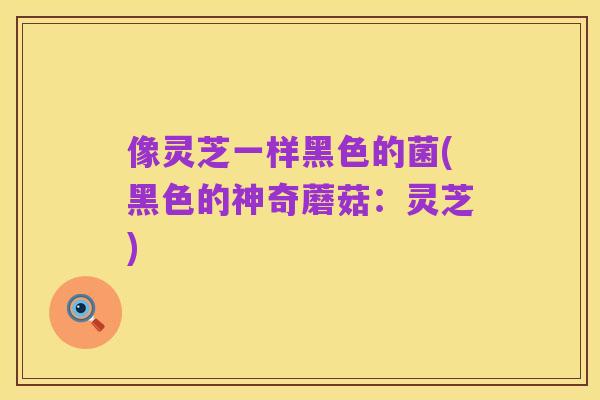 像灵芝一样黑色的菌(黑色的神奇蘑菇:灵芝)