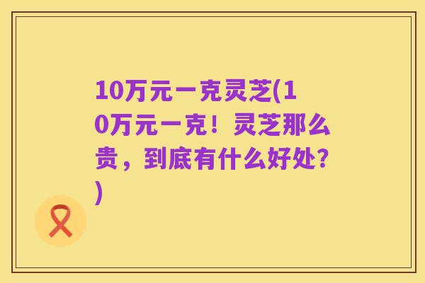 10万元一克灵芝(10万元一克！灵芝那么贵，到底有什么好处？)